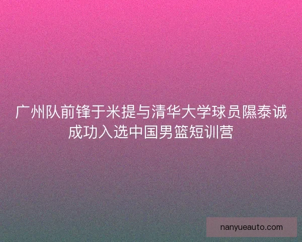 广州队前锋于米提与清华大学球员隰泰诚成功入选中国男篮短训营