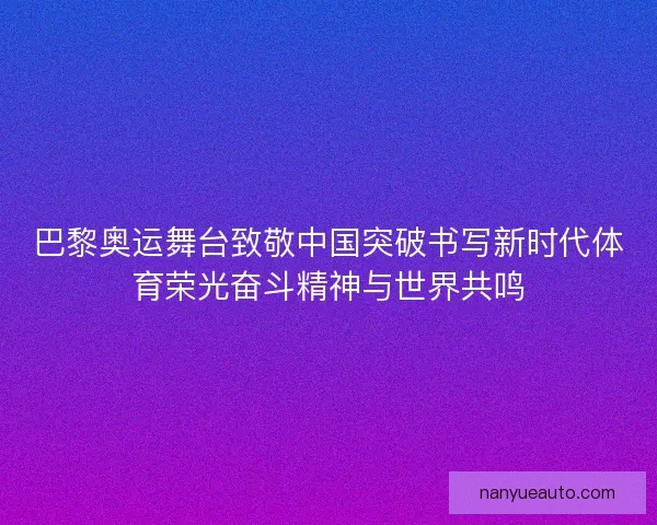 巴黎奥运舞台致敬中国突破书写新时代体育荣光奋斗精神与世界共鸣